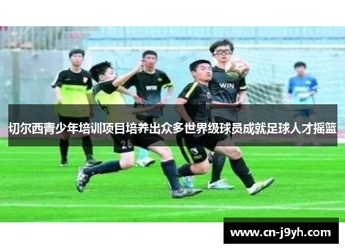 切尔西青少年培训项目培养出众多世界级球员成就足球人才摇篮