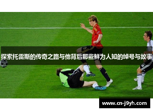 探索托雷斯的传奇之路与他背后那些鲜为人知的绰号与故事